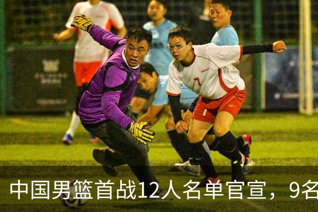 中国男篮首战12人名单官宣，9名球员未能入选，贺希宁与朱俊龙双双落选
