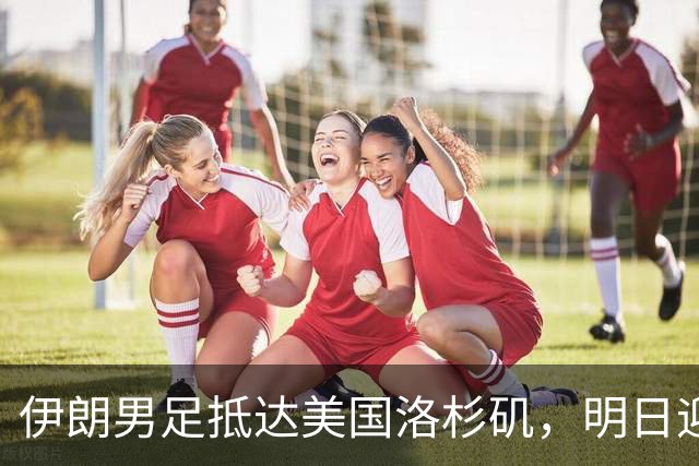 伊朗男足抵达美国洛杉矶，明日迎来世界杯首战