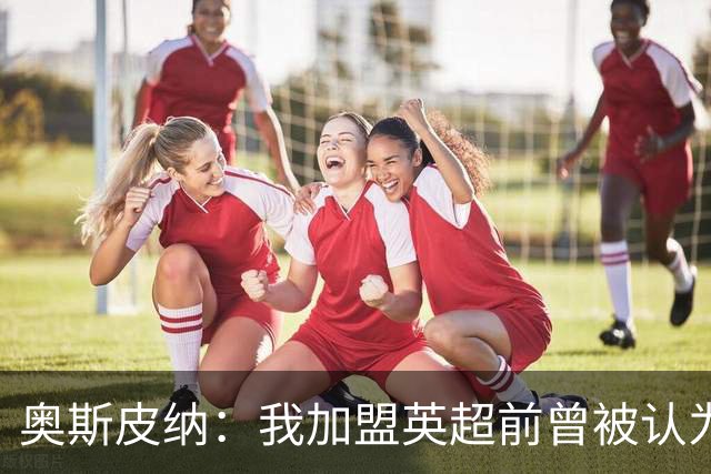 奥斯皮纳：我加盟英超前曾被认为1米83身高不够 哥伦比亚怀揣梦想
