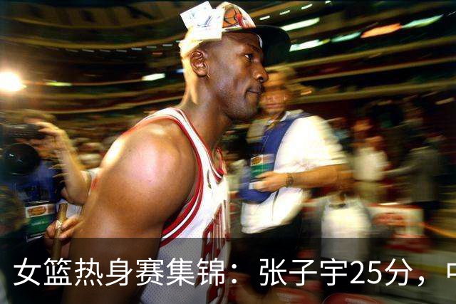 女篮热身赛集锦：张子宇25分，中国惜败澳大利亚