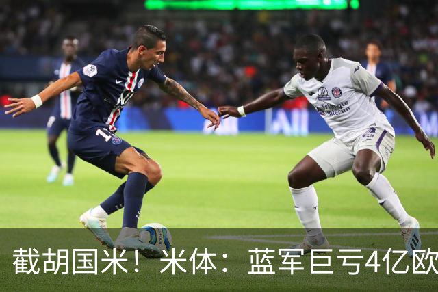 截胡国米！米体：蓝军巨亏4亿欧 面临严格考核，最严重欧战将禁赛