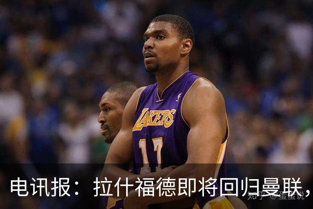 电讯报：拉什福德即将回归曼联，有望在热身赛和阿莫林重逢