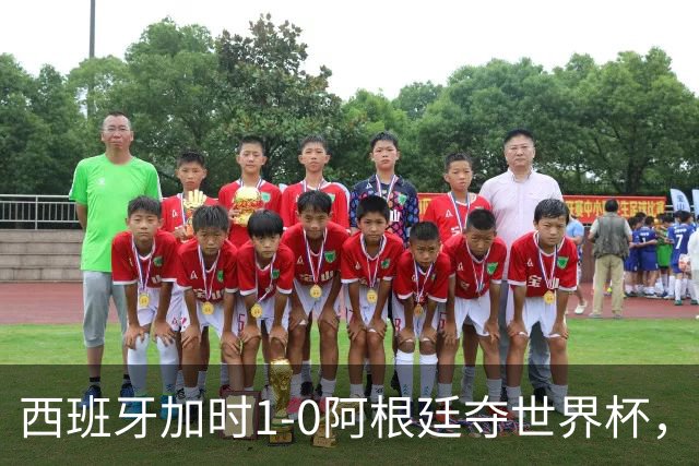 西班牙加时1-0阿根廷夺世界杯，梅西悲情告别或成绝唱