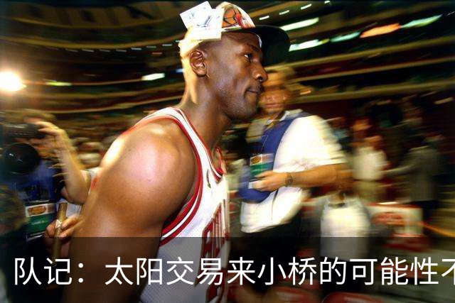 队记：太阳交易来小桥的可能性不大 续约压力大&弗莱明值得培养
