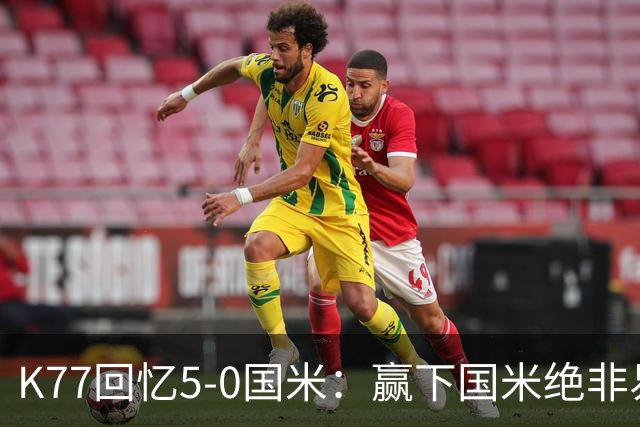 K77回忆5-0国米：赢下国米绝非易事，2-0后也知他们随时可能追平